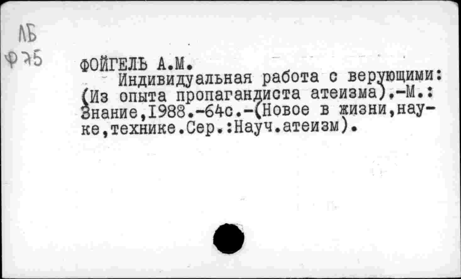 ﻿№
ФОЙГЕЛЬ АЛ. ~ ...
Индивидуальная работа с верующими. (Из опыта пропагандиста атеизма),-М.: Знание,1988.-64с.-(Новое в жизни,науке ,технике.Сер.:Науч.атеи зм).